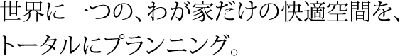 世界に一つの、わが家だけの快適空間を、トータルにプランニング。